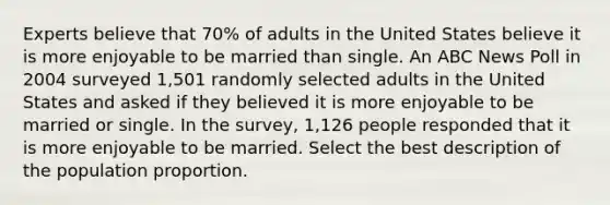 Experts believe that 70% of adults in the United States believe it is more enjoyable to be married than single. An ABC News Poll in 2004 surveyed 1,501 randomly selected adults in the United States and asked if they believed it is more enjoyable to be married or single. In the survey, 1,126 people responded that it is more enjoyable to be married. Select the best description of the population proportion.