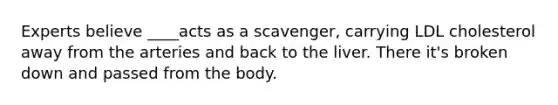 Experts believe ____acts as a scavenger, carrying LDL cholesterol away from the arteries and back to the liver. There it's broken down and passed from the body.