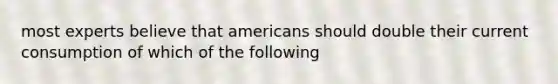 most experts believe that americans should double their current consumption of which of the following