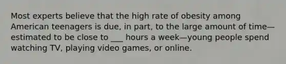 Most experts believe that the high rate of obesity among American teenagers is due, in part, to the large amount of time—estimated to be close to ___ hours a week—young people spend watching TV, playing video games, or online.