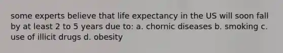 some experts believe that life expectancy in the US will soon fall by at least 2 to 5 years due to: a. chornic diseases b. smoking c. use of illicit drugs d. obesity