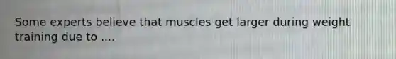 Some experts believe that muscles get larger during weight training due to ....