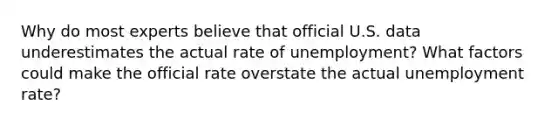 Why do most experts believe that official U.S. data underestimates the actual rate of unemployment? What factors could make the official rate overstate the actual <a href='https://www.questionai.com/knowledge/kh7PJ5HsOk-unemployment-rate' class='anchor-knowledge'>unemployment rate</a>?