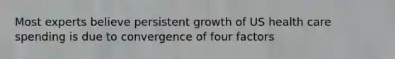 Most experts believe persistent growth of US health care spending is due to convergence of four factors