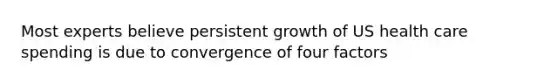 Most experts believe persistent growth of US health care spending is due to convergence of four factors