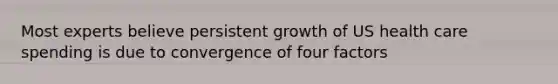 Most experts believe persistent growth of US health care spending is due to convergence of four factors