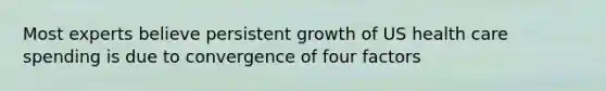 Most experts believe persistent growth of US health care spending is due to convergence of four factors