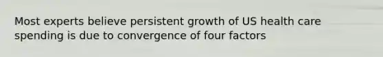 Most experts believe persistent growth of US health care spending is due to convergence of four factors