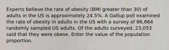 Experts believe the rate of obesity (BMI greater than 30) of adults in the US is approximately 24.5%. A Gallup poll examined the rate of obesity in adults in the US with a survey of 86,664 randomly sampled US adults. Of the adults surveyed, 23,053 said that they were obese. Enter the value of the population proportion.