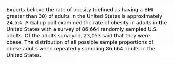 Experts believe the rate of obesity (defined as having a BMI greater than 30) of adults in the United States is approximately 24.5%. A Gallup poll examined the rate of obesity in adults in the United States with a survey of 86,664 randomly sampled U.S. adults. Of the adults surveyed, 23,053 said that they were obese. The distribution of all possible sample proportions of obese adults when repeatedly sampling 86,664 adults in the United States.