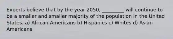 Experts believe that by the year 2050, _________ will continue to be a smaller and smaller majority of the population in the United States. a) African Americans b) Hispanics c) Whites d) Asian Americans