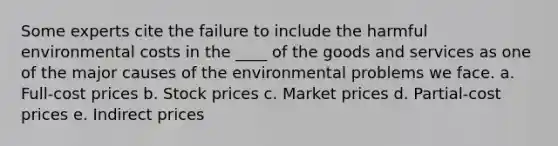 Some experts cite the failure to include the harmful environmental costs in the ____ of the goods and services as one of the major causes of the environmental problems we face. a. Full-cost prices b. Stock prices c. Market prices d. Partial-cost prices e. Indirect prices