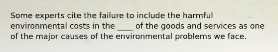 Some experts cite the failure to include the harmful environmental costs in the ____ of the goods and services as one of the major causes of the environmental problems we face.