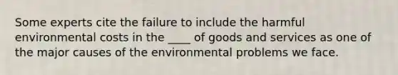 Some experts cite the failure to include the harmful environmental costs in the ____ of goods and services as one of the major causes of the environmental problems we face.