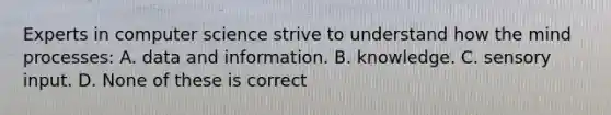 Experts in computer science strive to understand how the mind processes: A. data and information. B. knowledge. C. sensory input. D. None of these is correct