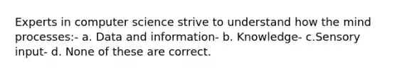 Experts in computer science strive to understand how the mind processes:- a. Data and information- b. Knowledge- c.Sensory input- d. None of these are correct.