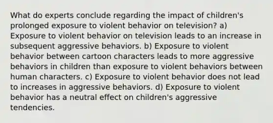 What do experts conclude regarding the impact of children's prolonged exposure to violent behavior on television? a) Exposure to violent behavior on television leads to an increase in subsequent aggressive behaviors. b) Exposure to violent behavior between cartoon characters leads to more aggressive behaviors in children than exposure to violent behaviors between human characters. c) Exposure to violent behavior does not lead to increases in aggressive behaviors. d) Exposure to violent behavior has a neutral effect on children's aggressive tendencies.