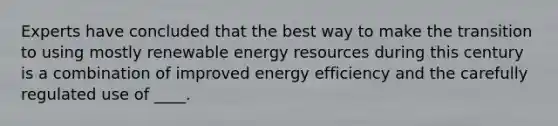 Experts have concluded that the best way to make the transition to using mostly renewable energy resources during this century is a combination of improved energy efficiency and the carefully regulated use of ____.