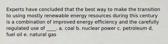 Experts have concluded that the best way to make the transition to using mostly renewable energy resources during this century is a combination of improved energy efficiency and the carefully regulated use of ____. a. coal b. nuclear power c. petroleum d. fuel oil e. natural gas