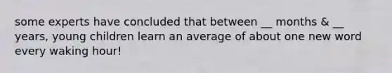 some experts have concluded that between __ months & __ years, young children learn an average of about one new word every waking hour!