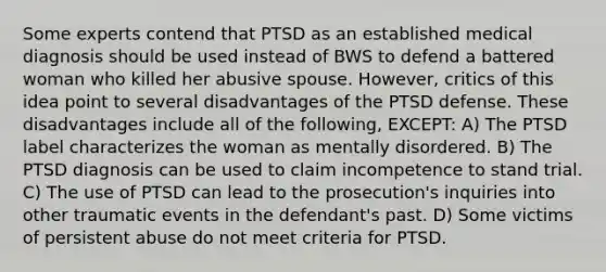 Some experts contend that PTSD as an established medical diagnosis should be used instead of BWS to defend a battered woman who killed her abusive spouse. However, critics of this idea point to several disadvantages of the PTSD defense. These disadvantages include all of the following, EXCEPT: A) The PTSD label characterizes the woman as mentally disordered. B) The PTSD diagnosis can be used to claim incompetence to stand trial. C) The use of PTSD can lead to the prosecution's inquiries into other traumatic events in the defendant's past. D) Some victims of persistent abuse do not meet criteria for PTSD.