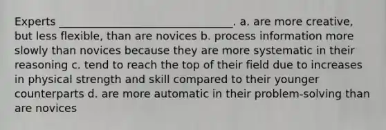 Experts ________________________________. a. are more creative, but less flexible, than are novices b. process information more slowly than novices because they are more systematic in their reasoning c. tend to reach the top of their field due to increases in physical strength and skill compared to their younger counterparts d. are more automatic in their problem-solving than are novices