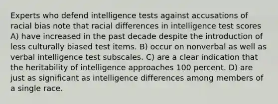 Experts who defend intelligence tests against accusations of racial bias note that racial differences in intelligence test scores A) have increased in the past decade despite the introduction of less culturally biased test items. B) occur on nonverbal as well as verbal intelligence test subscales. C) are a clear indication that the heritability of intelligence approaches 100 percent. D) are just as significant as intelligence differences among members of a single race.