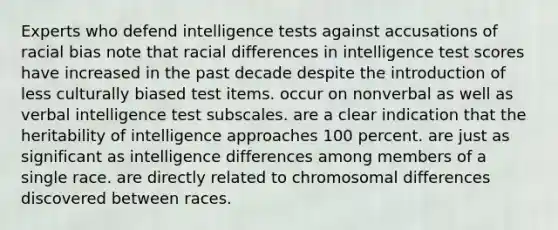 Experts who defend intelligence tests against accusations of racial bias note that racial differences in intelligence test scores have increased in the past decade despite the introduction of less culturally biased test items. occur on nonverbal as well as verbal intelligence test subscales. are a clear indication that the heritability of intelligence approaches 100 percent. are just as significant as intelligence differences among members of a single race. are directly related to chromosomal differences discovered between races.