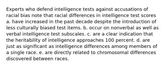 Experts who defend intelligence tests against accusations of racial bias note that racial differences in intelligence test scores a. have increased in the past decade despite the introduction of less culturally biased test items. b. occur on nonverbal as well as verbal intelligence test subscales. c. are a clear indication that the heritability of intelligence approaches 100 percent. d. are just as significant as intelligence differences among members of a single race. e. are directly related to chromosomal differences discovered between races.