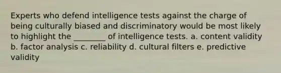 Experts who defend <a href='https://www.questionai.com/knowledge/kbdP4YrASs-intelligence-tests' class='anchor-knowledge'>intelligence tests</a> against the charge of being culturally biased and discriminatory would be most likely to highlight the ________ of intelligence tests. a. content validity b. factor analysis c. reliability d. cultural filters e. predictive validity