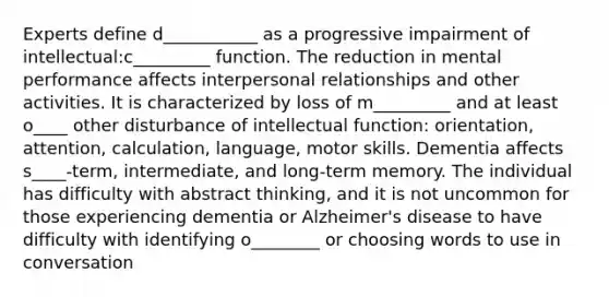 Experts define d___________ as a progressive impairment of intellectual:c_________ function. The reduction in mental performance affects interpersonal relationships and other activities. It is characterized by loss of m_________ and at least o____ other disturbance of intellectual function: orientation, attention, calculation, language, motor skills. Dementia affects s____-term, intermediate, and long-term memory. The individual has difficulty with abstract thinking, and it is not uncommon for those experiencing dementia or Alzheimer's disease to have difficulty with identifying o________ or choosing words to use in conversation