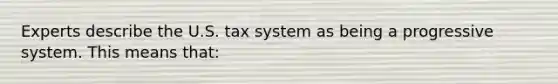 Experts describe the U.S. tax system as being a progressive system. This means that: