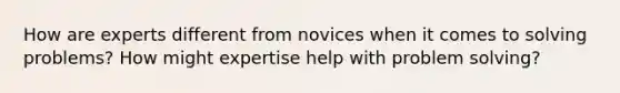 How are experts different from novices when it comes to solving problems? How might expertise help with problem solving?