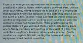 Experts in emergency preparedness recommend that families practice fire drills at home. Here's what's involved: First, discuss what each family member would do in case of a fire. Make sure that everyone knows the locations of the exits they should use in the event of a fire. Second, make sure that all smoke detectors and fire extinguishers are in working order, and make sure that someone knows how to use them. Third, practice using fire-escape ladders if you will need them. Fourth, establish a place where family members will meet up in the event of a fire. This could be a neighbor's house or other nearby location. Finally, conduct a complete fire drill, exiting the house and using the equipment you'd need in a real fire.