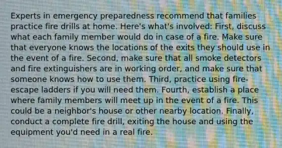 Experts in emergency preparedness recommend that families practice fire drills at home. Here's what's involved: First, discuss what each family member would do in case of a fire. Make sure that everyone knows the locations of the exits they should use in the event of a fire. Second, make sure that all smoke detectors and fire extinguishers are in working order, and make sure that someone knows how to use them. Third, practice using fire-escape ladders if you will need them. Fourth, establish a place where family members will meet up in the event of a fire. This could be a neighbor's house or other nearby location. Finally, conduct a complete fire drill, exiting the house and using the equipment you'd need in a real fire.