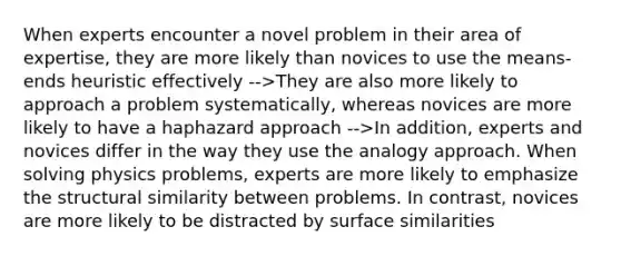 When experts encounter a novel problem in their area of expertise, they are more likely than novices to use the means-ends heuristic effectively -->They are also more likely to approach a problem systematically, whereas novices are more likely to have a haphazard approach -->In addition, experts and novices differ in the way they use the analogy approach. When solving physics problems, experts are more likely to emphasize the structural similarity between problems. In contrast, novices are more likely to be distracted by surface similarities