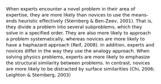 When experts encounter a novel problem in their area of expertise, they are more likely than novices to use the means-ends heuristic effectively (Sternberg & Ben-Zeev, 2001). That is, they divide a problem into several subproblems, which they solve in a specified order. They are also more likely to approach a problem systematically, whereas novices are more likely to have a haphazard approach (Reif, 2008). In addition, experts and novices differ in the way they use the analogy approach. When solving physics problems, experts are more likely to emphasize the structural similarity between problems. In contrast, novices are more likely to be distracted by surface similarities (Chi, 2006; Leighton & Sternberg, 2003)