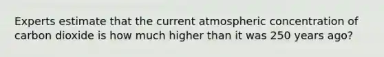 Experts estimate that the current atmospheric concentration of carbon dioxide is how much higher than it was 250 years ago?