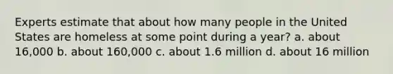Experts estimate that about how many people in the United States are homeless at some point during a year? a. about 16,000 b. about 160,000 c. about 1.6 million d. about 16 million