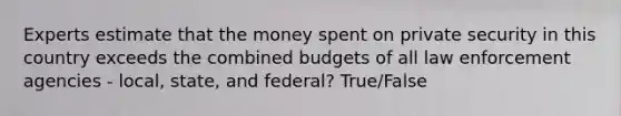 Experts estimate that the money spent on private security in this country exceeds the combined budgets of all law enforcement agencies - local, state, and federal? True/False