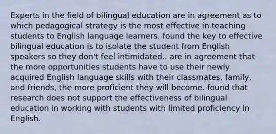 Experts in the field of bilingual education are in agreement as to which pedagogical strategy is the most effective in teaching students to English language learners. found the key to effective bilingual education is to isolate the student from English speakers so they don't feel intimidated.. are in agreement that the more opportunities students have to use their newly acquired English language skills with their classmates, family, and friends, the more proficient they will become. found that research does not support the effectiveness of bilingual education in working with students with limited proficiency in English.