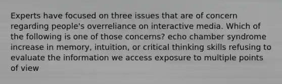 Experts have focused on three issues that are of concern regarding people's overreliance on interactive media. Which of the following is one of those concerns? echo chamber syndrome increase in memory, intuition, or critical thinking skills refusing to evaluate the information we access exposure to multiple points of view