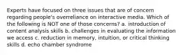 Experts have focused on three issues that are of concern regarding people's overreliance on interactive media. Which of the following is NOT one of those concerns? a. introduction of content analysis skills b. challenges in evaluating the information we access c. reduction in memory, intuition, or critical thinking skills d. echo chamber syndrome