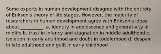 Some experts in human development disagree with the entirety of Erikson's theory of life stages. However, the majority of researchers in human development agree with Erikson's ideas about __________. a. identity in adolescence and generativity in midlife b. trust in infancy and stagnation in middle adulthood c. isolation in early adulthood and doubt in toddlerhood d. despair in late adulthood and guilt in early childhood