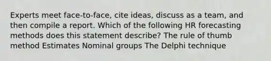 Experts meet face-to-face, cite ideas, discuss as a team, and then compile a report. Which of the following HR forecasting methods does this statement describe? The rule of thumb method Estimates Nominal groups The Delphi technique