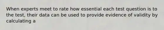 When experts meet to rate how essential each test question is to the test, their data can be used to provide evidence of validity by calculating a