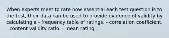 When experts meet to rate how essential each test question is to the test, their data can be used to provide evidence of validity by calculating a - frequency table of ratings. - correlation coefficient. - content validity ratio. - mean rating.