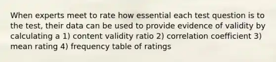 When experts meet to rate how essential each test question is to the test, their data can be used to provide evidence of validity by calculating a 1) content validity ratio 2) correlation coefficient 3) mean rating 4) frequency table of ratings