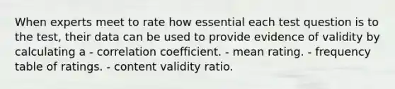 When experts meet to rate how essential each test question is to the test, their data can be used to provide evidence of validity by calculating a - correlation coefficient. - mean rating. - frequency table of ratings. - content validity ratio.