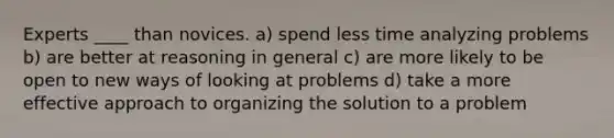 Experts ____ than novices. a) spend less time analyzing problems b) are better at reasoning in general c) are more likely to be open to new ways of looking at problems d) take a more effective approach to organizing the solution to a problem